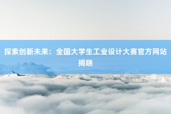 探索创新未来：全国大学生工业设计大赛官方网站揭晓